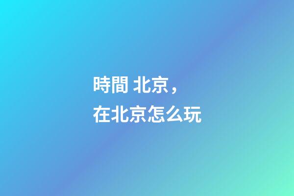 時間 北京，在北京怎么玩-第1張-觀點-玄機派